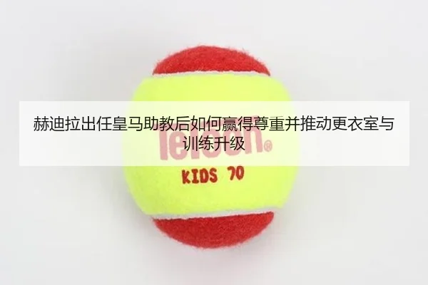赫迪拉出任皇马助教后如何赢得尊重并推动更衣室与训练升级